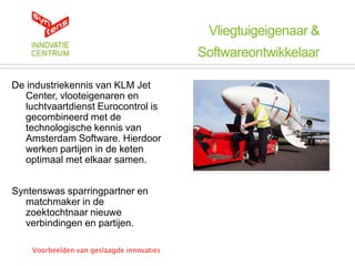 Vliegtuigeigenaar &
                                           Softwareontwikkelaar

De industriekennis van KLM Jet
   Center, vlooteigenaren en
   luchtvaartdienst Eurocontrol is
   gecombineerd met de
   technologische kennis van
   Amsterdam Software. Hierdoor
   werken partijen in de keten
   optimaal met elkaar samen.


Syntenswas sparringpartner en
  matchmaker in de
  zoektochtnaar nieuwe
  verbindingen en partijen.

    Voorbeelden van geslaagde innovaties
 