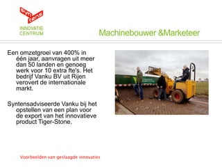 Machinebouwer &Marketeer

Een omzetgroei van 400% in
  één jaar, aanvragen uit meer
  dan 50 landen en genoeg
  werk voor 10 extra fte's. Het
  bedrijf Vanku BV uit Rijen
  verovert de internationale
  markt.

Syntensadviseerde Vanku bij het
  opstellen van een plan voor
  de export van het innovatieve
  product Tiger-Stone.




    Voorbeelden van geslaagde innovaties
 