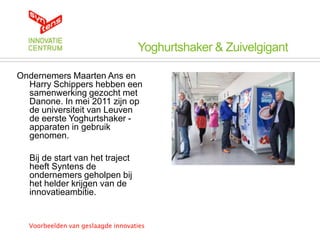 Yoghurtshaker & Zuivelgigant

Ondernemers Maarten Ans en
  Harry Schippers hebben een
  samenwerking gezocht met
  Danone. In mei 2011 zijn op
  de universiteit van Leuven
  de eerste Yoghurtshaker -
  apparaten in gebruik
  genomen.

  Bij de start van het traject
  heeft Syntens de
  ondernemers geholpen bij
  het helder krijgen van de
  innovatieambitie.


  Voorbeelden van geslaagde innovaties
 