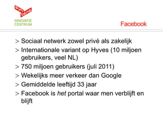 Facebook

> Sociaal netwerk zowel privé als zakelijk
> Internationale variant op Hyves (10 miljoen
  gebruikers, veel NL)
> 750 miljoen gebruikers (juli 2011)
> Wekelijks meer verkeer dan Google
> Gemiddelde leeftijd 33 jaar
> Facebook is het portal waar men verblijft en
  blijft
 