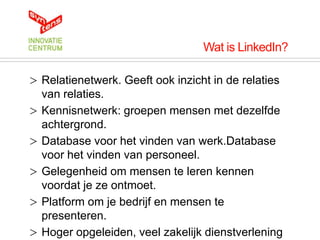 Wat is LinkedIn?

> Relatienetwerk. Geeft ook inzicht in de relaties
  van relaties.
> Kennisnetwerk: groepen mensen met dezelfde
  achtergrond.
> Database voor het vinden van werk.Database
  voor het vinden van personeel.
> Gelegenheid om mensen te leren kennen
  voordat je ze ontmoet.
> Platform om je bedrijf en mensen te
  presenteren.
> Hoger opgeleiden, veel zakelijk dienstverlening
 