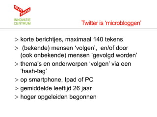 Twitter is „microbloggen‟

> korte berichtjes, maximaal 140 tekens
> (bekende) mensen „volgen‟, en/of door
  (ook onbekende) mensen „gevolgd worden‟
> thema‟s en onderwerpen „volgen‟ via een
  „hash-tag‟
> op smartphone, Ipad of PC
> gemiddelde leeftijd 26 jaar
> hoger opgeleiden begonnen
 