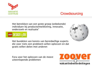 Crowdsourcing

Het betrekken van een grote groep (onbekende)
individuen bij productontwikkeling, innovatie,
onderzoek en realisatie”




Het bundelen van kennis van bereidwillige experts
die voor niets een probleem willen oplossen en dat
gratis willen delen met anderen



Fora voor het oplossen van de meest
uiteenlopende problemen
 