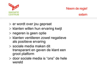 Neem de regie!
                                            extern

> er wordt over jou gepraat
> klanten willen hun ervaring kwijt
> negeren is geen optie
> klanten ventileren zowel negatieve
  als positieve ervaring
> sociale media maken dit
  transparant en geven de klant een
  groot platform
> door sociale media is “ons” de hele
  wereld
 