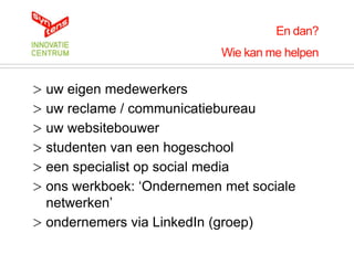 En dan?
                            Wie kan me helpen


> uw eigen medewerkers
> uw reclame / communicatiebureau
> uw websitebouwer
> studenten van een hogeschool
> een specialist op social media
> ons werkboek: „Ondernemen met sociale
  netwerken‟
> ondernemers via LinkedIn (groep)
 