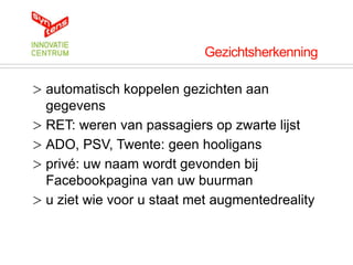Gezichtsherkenning

> automatisch koppelen gezichten aan
  gegevens
> RET: weren van passagiers op zwarte lijst
> ADO, PSV, Twente: geen hooligans
> privé: uw naam wordt gevonden bij
  Facebookpagina van uw buurman
> u ziet wie voor u staat met augmentedreality
 
