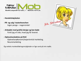 - Handelshøjskolen -  PR- og salg i teaterbranchen Ingen penge – nogensinde! - Arbejdet med grafisk design og kan kode   Fordi jeg vil vide, hvad jeg får leveret - Oplevelsesledelse på RUC Oplevelsesøkonomi/experiential marketing. Neuromarketing Og nettets markedsføringsmuligheder er lige vand på min mølle. 