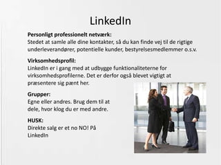 Facebook Den bedst udbyggede platform, hvor man kan gøre mest. Er indrettet, så Jeres kunder automatisk bliver modtaget på ”væggen”. Velkomssider:  Hvis I bruger nogen af de gratis, så gør det selv,  eller betal Jeres leverandør lidt  (lad Jer ikke narre til at tro, at det er noget, de har lavet fra bunden) Konkurrencer:  Facebook forbudt (ikke dansk markedsføringsret forbudt!).  Skal I tage chancen? Den sikre vej: Tab app. 