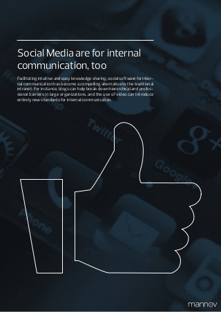 Social Media are for internal
communication, too
Facilitating intuitive and easy knowledge sharing, social software for inter-
nal communication has become a compelling alternative to the traditional
intranet. For instance, blogs can help break down hierarchical and profes-
sional barriers in large organizations, and the use of video can introduce
entirely new standards for internal communication.
 