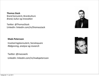 Thomas	
 Stack
           Brand	
 konsulent,	
 Brandculture
           Brand,	
 kultur	
 og	
 innova0on

           Twi8er:	
 @ThomasStack
           LinkedIn:	
 linkedin.com/in/thomasstack



             Mads	
 Petersson
             Involveringskonsulent,	
 Socialsquare
             Rådgivning,	
 analyse	
 og	
 research


             Twi8er:	
 @macvaerk
             LinkedIn:	
 linkedin.com/in/madspetersson




fredag den 17. juni 2011
 