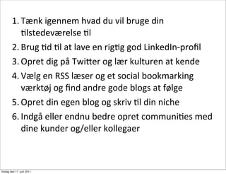 1. Tænk	
 igennem	
 hvad	
 du	
 vil	
 bruge	
 din	
 
           Clstedeværelse	
 Cl
        2. Brug	
 Cd	
 Cl	
 at	
 lave	
 en	
 rigCg	
 god	
 LinkedIn-­‐proﬁl
        3. Opret	
 dig	
 på	
 Twi8er	
 og	
 lær	
 kulturen	
 at	
 kende
        4. Vælg	
 en	
 RSS	
 læser	
 og	
 et	
 social	
 bookmarking	
 
           værktøj	
 og	
 ﬁnd	
 andre	
 gode	
 blogs	
 at	
 følge
        5. Opret	
 din	
 egen	
 blog	
 og	
 skriv	
 Cl	
 din	
 niche
        6. Indgå	
 eller	
 endnu	
 bedre	
 opret	
 communiCes	
 med	
 
           dine	
 kunder	
 og/eller	
 kollegaer



fredag den 17. juni 2011
 