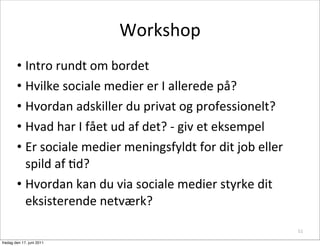 Workshop
        • Intro	
 rundt	
 om	
 bordet
        • Hvilke	
 sociale	
 medier	
 er	
 I	
 allerede	
 på?
        • Hvordan	
 adskiller	
 du	
 privat	
 og	
 professionelt?
        • Hvad	
 har	
 I	
 fået	
 ud	
 af	
 det?	
 -­‐	
 giv	
 et	
 eksempel
        • Er	
 sociale	
 medier	
 meningsfyldt	
 for	
 dit	
 job	
 eller	
 
          spild	
 af	
 Cd?
        • Hvordan	
 kan	
 du	
 via	
 sociale	
 medier	
 styrke	
 dit	
 
          eksisterende	
 netværk?

                                                                                         51

fredag den 17. juni 2011
 