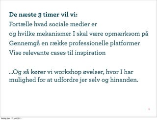 De næste 3 timer vil vi:
         Fortælle hvad sociale medier er
         og hvilke mekanismer I skal være opmærksom på
         Gennemgå en række professionelle platformer
         Vise relevante cases til inspiration

         ...Og så kører vi workshop øvelser, hvor I har
         mulighed for at udfordre jer selv og hinanden.



                                                          6


fredag den 17. juni 2011
 