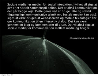Sociale medier er medier for social interaktion, hvilket vil sige at
            der er et socialt sammenspil online. Det er altså kommunikation
            der går begge veje. Dette gøres ved at bruge lette og stærkt
            tilgængelige kommunikative teknikker. Sociale medier kan også
            siges at være brugen af webbaserede og mobile teknologier der
            gør kommunikation til en interaktiv dialog. Det kan være
            gennem en blog og kommentarer til disse. Det vil altså sige at
            sociale medier er kommunikation mellem medie og bruger.


                                                           h8p://www.wikipedia.org




fredag den 17. juni 2011
 