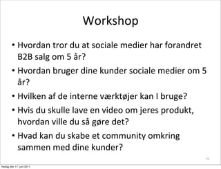 Workshop
        • Hvordan	
 tror	
 du	
 at	
 sociale	
 medier	
 har	
 forandret	
 
          B2B	
 salg	
 om	
 5	
 år?
        • Hvordan	
 bruger	
 dine	
 kunder	
 sociale	
 medier	
 om	
 5	
 
          år?
        • Hvilken	
 af	
 de	
 interne	
 værktøjer	
 kan	
 I	
 bruge?
        • Hvis	
 du	
 skulle	
 lave	
 en	
 video	
 om	
 jeres	
 produkt,	
 
          hvordan	
 ville	
 du	
 så	
 gøre	
 det?
        • Hvad	
 kan	
 du	
 skabe	
 et	
 community	
 omkring	
 
          sammen	
 med	
 dine	
 kunder?
                                                                                  70

fredag den 17. juni 2011
 