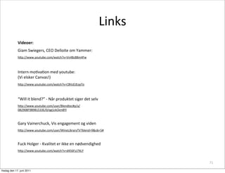 Links
             Videoer:
             Giam	
 Swiegers,	
 CEO	
 Delloite	
 om	
 Yammer:
             h8p://www.youtube.com/watch?v=Vn4Bz8Bm4Fw



             Intern	
 moCvaCon	
 med	
 youtube:	
 
             (Vi	
 elsker	
 Canvas!)
             h8p://www.youtube.com/watch?v=CBVzEJEopTo



             “Will	
 it	
 blend?”	
 -­‐	
 Når	
 produktet	
 siger	
 det	
 selv	
 
             h8p://www.youtube.com/user/Blendtec#p/a/
             082908F9B9B1533E/0/qg1ckCkm8YI



             Gary	
 Vainerchuck,	
 Vis	
 engagement	
 og	
 viden
             h8p://www.youtube.com/user/WineLibraryTV?blend=9&ob=5#



             Fuck	
 Holger	
 -­‐	
 Kvalitet	
 er	
 ikke	
 en	
 nødvendighed
             h8p://www.youtube.com/watch?v=d456FzJ7XLY


                                                                                                 71

fredag den 17. juni 2011
 