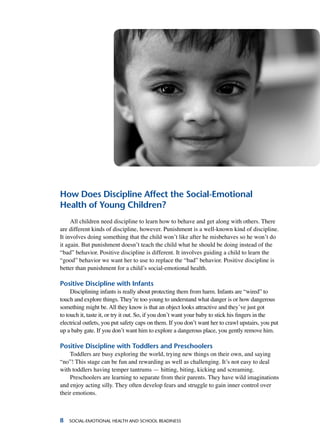 Social-Emotional Health and School Readiness
How Does Discipline Affect the Social-Emotional
Health of Young Children?
All children need discipline to learn how to behave and get along with others. There
are different kinds of discipline, however. Punishment is a well-known kind of discipline.
It involves doing something that the child won’t like after he misbehaves so he won’t do
it again. But punishment doesn’t teach the child what he should be doing instead of the
“bad” behavior. Positive discipline is different. It involves guiding a child to learn the
“good” behavior we want her to use to replace the “bad” behavior. Positive discipline is
better than punishment for a child’s social-emotional health.
Positive Discipline with Infants
Disciplining infants is really about protecting them from harm. Infants are “wired” to
touch and explore things. They’re too young to understand what danger is or how dangerous
something might be. All they know is that an object looks attractive and they’ve just got
to touch it, taste it, or try it out. So, if you don’t want your baby to stick his fingers in the
electrical outlets, you put safety caps on them. If you don’t want her to crawl upstairs, you put
up a baby gate. If you don’t want him to explore a dangerous place, you gently remove him.
Positive Discipline with Toddlers and Preschoolers
Toddlers are busy exploring the world, trying new things on their own, and saying
“no”! This stage can be fun and rewarding as well as challenging. It’s not easy to deal
with toddlers having temper tantrums — hitting, biting, kicking and screaming.
Preschoolers are learning to separate from their parents. They have wild imaginations
and enjoy acting silly. They often develop fears and struggle to gain inner control over
their emotions.
 