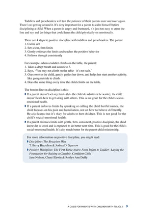 A Guide for parents with children birth to age 5 
Toddlers and preschoolers will test the patience of their parents over and over again.
There’s no getting around it. It’s very important for a parent to calm himself before
disciplining a child. When a parent is angry and frustrated, it’s just too easy to cross the
line and say and do things that could harm the child physically or emotionally.
There are 4 steps to positive discipline with toddlers and preschoolers. The parent:
1. Calms self
2. Sets clear, firm limits
3. Gently enforces the limits and teaches the positive behavior
4. Follows through consistently
For example, when a toddler climbs on the table, the parent:
1. Takes a deep breath and counts to 3.
2. Says, “You may not climb on the table - it’s not safe.”
3. Goes over to the child, gently guides her down, and helps her start another activity,
like going outside to climb.
4. Does the same thing every time the child climbs on the table.
The bottom line on discipline is this:
ª If a parent doesn’t set any limits (lets the child do whatever he wants), the child
doesn’t learn how to get along with others. This is not good for the child’s social-
emotional health.
ª If a parent enforces limits by spanking or calling the child hurtful names, the
child focuses on his pain and humiliation, not on how to behave differently.
He also learns that it’s okay for adults to hurt children. This is not good for the
child’s social-emotional health.
ª If a parent enforces limits with gentle, firm, consistent, positive discipline, the child
knows he is loved and is expected to do better next time. This is good for the child’s
social-emotional health. It’s also much better for the parent-child relationship.
For more information on positive discipline, you might read:
ª Discipline: The Brazelton Way
T. Berry Brazelton  Joshua D. Sparrow
ª Positive Discipline: The First Three Years: From Infant to Toddler--Laying the
Foundation for Raising a Capable, Confident Child
Jane Nelson, Cheryl Erwin  Roslyn Ann Duffy  
 