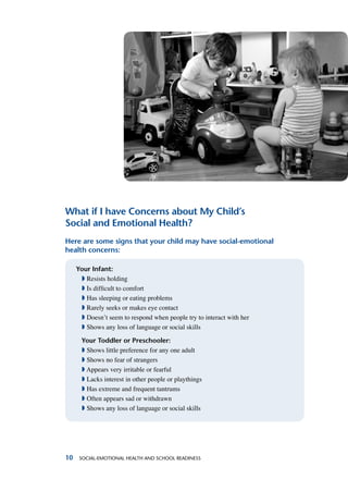 10 Social-Emotional Health and School Readiness
What if I have Concerns about My Child’s
Social and Emotional Health?
Here are some signs that your child may have social-emotional
health concerns:
Your Infant:
ª Resists holding
ª Is difficult to comfort
ª Has sleeping or eating problems
ª Rarely seeks or makes eye contact
ª Doesn’t seem to respond when people try to interact with her
ª Shows any loss of language or social skills
Your Toddler or Preschooler:
ª Shows little preference for any one adult
ª Shows no fear of strangers
ª Appears very irritable or fearful
ª Lacks interest in other people or playthings
ª Has extreme and frequent tantrums
ª Often appears sad or withdrawn
ª Shows any loss of language or social skills
 