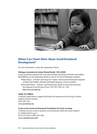 12 Social-Emotional Health and School Readiness
Where Can I learn More About Social-Emotional
Development?
For more information, contact the organizations below:
Michigan Association for Infant Mental Health (MI-AIMH)
A state association to promote the social and emotional well-being of all babies and toddlers.
MI-AIMH has two developmental wheels for sale ($1.25 each for Michigan residents):
ª Baby Stages - A Parent's and Caregiver's Guide to Social and Emotional Development
of Infants and Toddlers (Spanish and English language versions available)	
ª Preschool Stages - A Parent's and Professional's Guide to Social and Emotional
Development in the Preschool Years (734) 785-7700, ext. 7194,
http://www.mi-aimh.org
ZERO TO THREE
A national organization to support the healthy development and well-being of infants,
toddlers and their families.
(202) 638-1144
www.zerotothree.org
Center on the Social and Emotional Foundations for Early Learning
A national resource center to promote social-emotional health and school readiness
for children birth to age 5.
(615) 322-3978 or (866) 433-1966
www.vanderbilt.edu/csefel
 