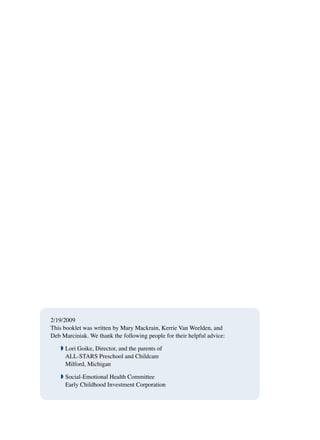 A Guide for parents with children birth to age 5 13
2/19/2009
This booklet was written by Mary Mackrain, Kerrie Van Weelden, and
Deb Marciniak. We thank the following people for their helpful advice:
ª Lori Goike, Director, and the parents of
ALL-STARS Preschool and Childcare
Milford, Michigan
ª Social-Emotional Health Committee
Early Childhood Investment Corporation
 