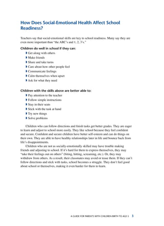 A Guide for parents with children birth to age 5 
How Does Social-Emotional Health Affect School
Readiness?
Teachers say that social-emotional skills are key to school readiness. Many say they are
even more important than “the ABC’s and 1, 2, 3’s.”
Children do well in school if they can:
ª Get along with others
ª Make friends
ª Share and take turns
ª Care about how other people feel
ª Communicate feelings
ª Calm themselves when upset
ª Ask for what they need
Children with the skills above are better able to:
ª Pay attention to the teacher
ª Follow simple instructions
ª Stay in their seats
ª Stick with the task at hand
ª Try new things
ª Solve problems
Children who can follow directions and finish tasks get better grades. They are eager
to learn and adjust to school more easily. They like school because they feel confident
and secure. Confident and secure children have better self-esteem and can do things on
their own. They are able to have healthy relationships later in life and bounce back from
life’s disappointments.
Children who are not as socially-emotionally skilled may have trouble making
friends and adjusting to school. If it’s hard for them to express themselves, they may
“take their feelings out on others” (biting, hitting, screaming, etc.). Or, they may
withdraw from others. As a result, their classmates may avoid or tease them. If they can’t
follow directions and stick with tasks, school becomes a struggle. They don’t feel good
about school or themselves, making it even harder for them to learn.
 