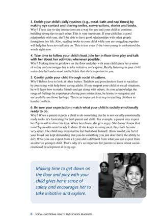 Social-Emotional Health and School Readiness
3. Enrich your child’s daily routines (e.g., meal, bath and nap times) by
making eye contact and sharing smiles, conversations, stories and books.
Why? These day-to-day interactions are a way for you and your child to continue
building strong ties to each other. This is very important. If your child has a good
relationship with you, she’ll be able to have good relationships with other people
throughout her life. Also, reading books to your child while you are snuggling together
will help her learn to read later on. This is true even if she’s too young to understand the
words right now.
4. Take time to follow your child’s lead. Join her in floor-time play and talk
with her about her activities whenever possible.
Why? Making time to get down on the floor and play with your child gives her a sense
of safety and encourages her to take initiative and explore. Really listening to your child
makes her feel understood and tells her that she’s important to you.
5. Gently guide your child through social situations.
Why? Babies love to look at other babies. Toddlers and preschoolers learn to socialize
by practicing with help from caring adults. If you support your child in social situations,
he will learn how to make friends and get along with others. As you acknowledge the
range of feelings he experiences during peer interactions, he learns to recognize and
successfully use those feelings. This is an important first step in teaching children to
handle conflicts.
6. Be sure your expectations match what your child is socially-emotionally
ready to do.
Why? When a parent expects a child to do something that he is not socially-emotionally
ready to do, it’s frustrating for both parent and child. For example, a parent may expect
her 2-year-old to share his toys. When he refuses, she gets angry. She doesn’t know that
most 2-year-olds aren’t ready to share. If she keeps insisting on it, they both become
very upset. The child may even start to feel bad about himself. (How would you feel if
your loved one kept demanding that you do something you just don’t have the ability to
do?) What you can expect from a 2-year-old is different from what you can expect from
an older or younger child. That’s why it’s so important for parents to know about social-
emotional development at every age.
Making time to get down on
the floor and play with your
child gives her a sense of
safety and encourages her to
take initiative and explore.
 