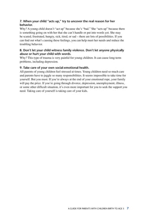 A Guide for parents with children birth to age 5 
7. When your child “acts up,” try to uncover the real reason for her
behavior.
Why? A young child doesn’t “act up” because she’s “bad.” She “acts up” because there
is something going on with her that she can’t handle or put into words yet. She may
be scared, frustrated, hungry, sick, tired, or sad – there are lots of possibilities. If you
can find out what’s causing these feelings, you can help meet her needs and reduce the
troubling behavior.
8. Don’t let your child witness family violence. Don’t let anyone physically
abuse or hurt your child with words.
Why? This type of trauma is very painful for young children. It can cause long-term
problems, including depression.
9. Take care of your own social-emotional health.
All parents of young children feel stressed at times. Young children need so much care
and parents have to juggle so many responsibilities. It seems impossible to take time for
yourself. But you must. If you’re always at the end of your emotional rope, your family
will pay the price. If you’re going through divorce, depression, unemployment, illness,
or some other difficult situation, it’s even more important for you to seek the support you
need. Taking care of yourself is taking care of your kids.
 