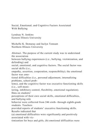 Social, Emotional, and Cognitive Factors Associated
With Bullying
Lyndsay N. Jenkins
Eastern Illinois University
Michelle K. Demaray and Jaclyn Tennant
Northern Illinois University
Abstract. The purpose of the current study was to understand
the association
between bullying experiences (i.e., bullying, victimization, and
defending) and
social, emotional, and cognitive factors. The social factor was
social skills (i.e.,
empathy, assertion, cooperation, responsibility); the emotional
factor was emo-
tional difficulties (i.e., personal adjustment, internalizing
problems, school prob-
lems), and the cognitive factor was executive functioning skills
(i.e., self-moni-
toring, inhibitory control, flexibility, emotional regulation).
Data on students’
perceptions of their own social skills, emotional difficulties,
and bullying role
behavior were collected from 246 sixth- through eighth-grade
students. Teachers
provided reports of students’ executive functioning skills.
Results indicated that
(a) emotional difficulties were significantly and positively
associated with vic-
timization for boys and girls, (b) emotional difficulties were
 
