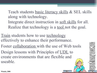 Teach students  basic literacy skills  & SEL skills along with technology. Integrate direct instruction in  soft skills  for all. Realize that technology is a  tool  not the goal. Train  students how to use  technology  effectively to enhance their performance.  Foster  collaboration  with the use of Web tools  Design lessons with Principles of  UDL  to create environments that are flexible and useable. 