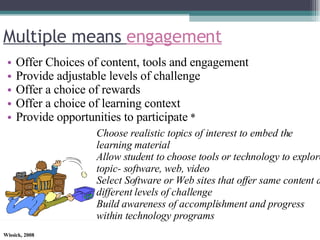 Multiple means  engagement Offer Choices of content, tools and engagement Provide adjustable levels of challenge Offer a choice of rewards Offer a choice of learning context Provide opportunities to participate  * Choose realistic topics of interest to embed the learning material Allow student to choose tools or technology to explore topic- software, web, video Select Software or Web sites that offer same content at different levels of challenge Build awareness of accomplishment and progress within technology programs 
