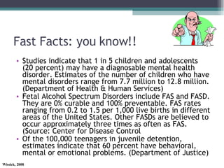Fast Facts: you know!! Studies indicate that 1 in 5 children and adolescents (20 percent) may have a diagnosable mental health disorder. Estimates of the number of children who have mental disorders range from 7.7 million to 12.8 million. (Department of Health & Human Services) Fetal Alcohol Spectrum Disorders include FAS and FASD. They are 0% curable and 100% preventable. FAS rates ranging from 0.2 to 1.5 per 1,000 live births in different areas of the United States. Other FASDs are believed to occur approximately three times as often as FAS. (Source: Center for Disease Control Of the 100,000 teenagers in juvenile detention, estimates indicate that 60 percent have behavioral, mental or emotional problems. (Department of Justice) 