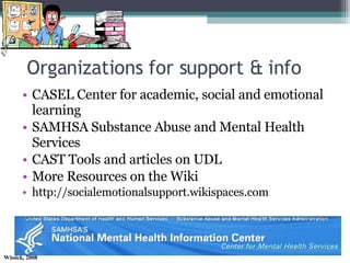 Organizations for support & info CASEL Center for academic, social and emotional learning SAMHSA Substance Abuse and Mental Health Services CAST Tools and articles on UDL More Resources on the Wiki http://socialemotionalsupport.wikispaces.com 