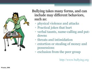 Bullying takes many forms, and can include may different behaviors, such as:  physical violence and attacks  Practical jokes that hurt verbal taunts, name-calling and put-downs  threats and intimidation  extortion or stealing of money and possessions  exclusion from the peer group http://www.bullying.org 