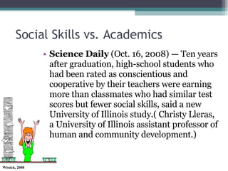 Social Skills vs. Academics Science Daily  (Oct. 16, 2008) — Ten years after graduation, high-school students who had been rated as conscientious and cooperative by their teachers were earning more than classmates who had similar test scores but fewer social skills, said a new University of Illinois study.( Christy Lleras, a University of Illinois assistant professor of human and community development.) 