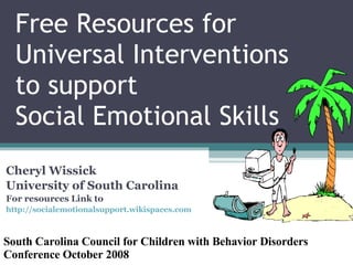 Free Resources for Universal Interventions to support  Social Emotional Skills Cheryl Wissick University of South Carolina For resources Link to  http://socialemotionalsupport.wikispaces.com   South Carolina Council for Children with Behavior Disorders Conference October 2008 