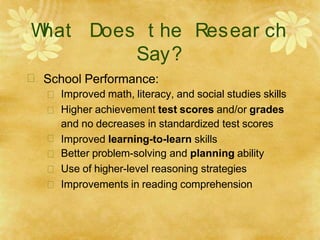 W
hat Does t he Resear ch
Say?
 School Performance:






Improved math, literacy, and social studies skills
Higher achievement test scores and/or grades
and no decreases in standardized test scores
Improved learning-to-learn skills
Better problem-solving and planning ability
Use of higher-level reasoning strategies
Improvements in reading comprehension
 