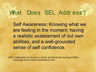 W
hat Does SEL Addr ess?
 Self Awareness: Knowing what we
are feeling in the moment; having
a realistic assessment of out own
abilities; and a well-grounded
sense of self confidence.
2006, Collaborative for Academic, Social, and Emotional Learning (CASEL),
Anchorage School District Standards for SEL
 