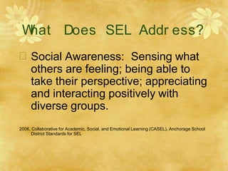 W
hat Does SEL Addr ess?
 Social Awareness: Sensing what
others are feeling; being able to
take their perspective; appreciating
and interacting positively with
diverse groups.
2006, Collaborative for Academic, Social, and Emotional Learning (CASEL), Anchorage School
District Standards for SEL
 