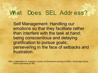 W
hat Does SEL Addr ess?
 Self Management: Handling our
emotions so that they facilitate rather
than interfere with the task at hand;
being conscientious and delaying
gratification to pursue goals;
persevering in the face of setbacks and
frustration.
2006, Collaborative for Academic, Social, and Emotional Learning (CASEL), Anchorage School
District Standards for SEL
 