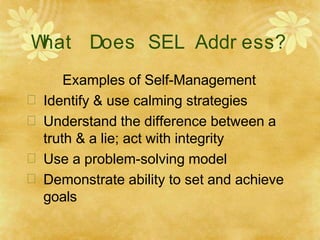 W
hat Does SEL Addr ess?
Examples of Self-Management
 Identify & use calming strategies
 Understand the difference between a
truth & a lie; act with integrity
 Use a problem-solving model
 Demonstrate ability to set and achieve
goals
 
