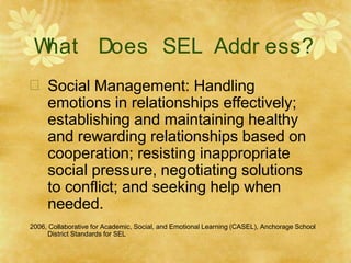 W
hat Does SEL Addr ess?
 Social Management: Handling
emotions in relationships effectively;
establishing and maintaining healthy
and rewarding relationships based on
cooperation; resisting inappropriate
social pressure, negotiating solutions
to conflict; and seeking help when
needed.
2006, Collaborative for Academic, Social, and Emotional Learning (CASEL), Anchorage School
District Standards for SEL
 