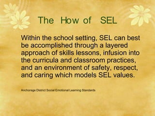The How of SEL
Within the school setting, SEL can best
be accomplished through a layered
approach of skills lessons, infusion into
the curricula and classroom practices,
and an environment of safety, respect,
and caring which models SEL values.
Anchorage District Social Emotional Learning Standards
 