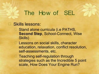 The How of SEL
 Skills lessons:
 Stand alone curricula (i.e PATHS,
Second Step, School-Connect, Wise
Skills)
 Lessons on social skills, character
education, relaxation, conflict resolution,
self-assessments, etc.
 Teaching self-regulation through
strategies such as the Incredible 5 point
scale, How Does Your Engine Run?
 