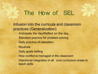 The How of SEL
 Infusion into the curricula and classroom
practices (Generalization)







Anticipate the day/Reflect on the day
Standard practice for problem solving
Daily practice of relaxation
Routines
Daily goals setting
How conflict is managed in the classroom
Intentional integration in all core curriculum areas to
teach skills
 