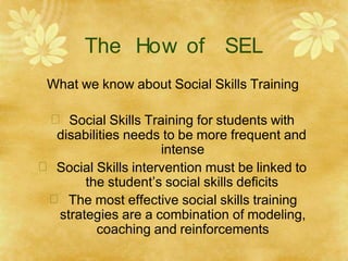 The How of SEL
What we know about Social Skills Training
 Social Skills Training for students with
disabilities needs to be more frequent and
intense
 Social Skills intervention must be linked to
the student’s social skills deficits
 The most effective social skills training
strategies are a combination of modeling,
coaching and reinforcements
 