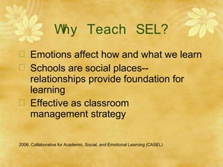 W
hy Teach SEL?
 Emotions affect how and what we learn
 Schools are social places--
relationships provide foundation for
learning
 Effective as classroom
management strategy
2006, Collaborative for Academic, Social, and Emotional Learning (CASEL)
 