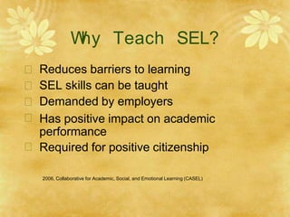 W
hy Teach SEL?





Reduces barriers to learning
SEL skills can be taught
Demanded by employers
Has positive impact on academic
performance
Required for positive citizenship
2006, Collaborative for Academic, Social, and Emotional Learning (CASEL)
 
