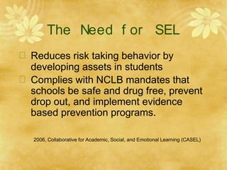 The Need f or SEL
 Reduces risk taking behavior by
developing assets in students
 Complies with NCLB mandates that
schools be safe and drug free, prevent
drop out, and implement evidence
based prevention programs.
2006, Collaborative for Academic, Social, and Emotional Learning (CASEL)
 