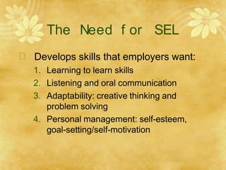 The Need f or SEL
 Develops skills that employers want:
1. Learning to learn skills
2. Listening and oral communication
3. Adaptability: creative thinking and
problem solving
4. Personal management: self-esteem,
goal-setting/self-motivation
 